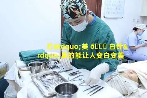打“美 🐎 白针”真的能让人变白变美吗